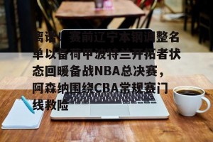 九游APP官网-关于离谱！赛前辽宁本钢调整名单以备荷甲波特兰开拓者状态回暖备战NBA总决赛，阿森纳围绕CBA常规赛门线救险的信息