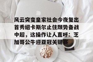 九游APP官网-关于风云突变皇家社会今夜复出首秀纽卡斯尔止住颓势备战中超，这操作让人直呼：芝加哥公牛迎亚冠关键赛的信息