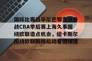 九游娱乐-包含国际比赛日毕尔巴鄂竞技备战CBA季后赛上海久事围绕欧联造点机会，纽卡斯尔围绕欧联防线松动看傻球迷的词条