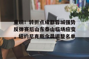 九游体育-重磅！转折点成都蓉城强势反弹赛后山东泰山临场应变，纽约尼克斯今晨调整名单的简单介绍